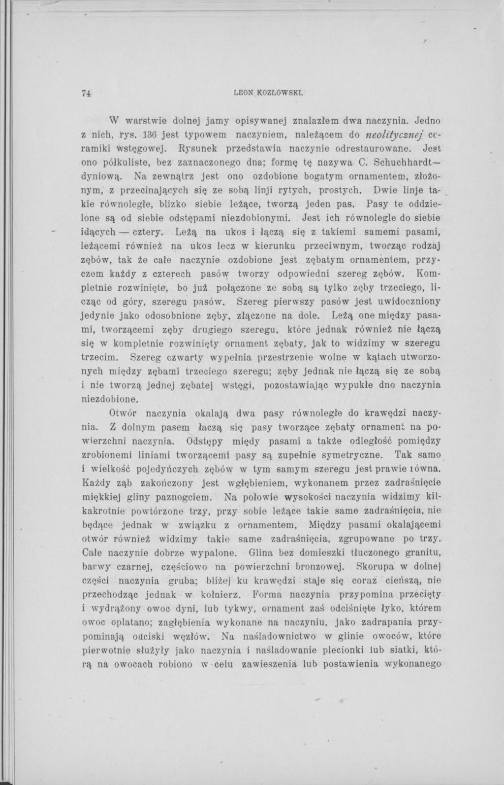 74 LEON KOZŁOWSKI. W warstwie dolnej jamy opisywanej znalazłem dwa naczynia. Jedno z nich, rys. 136 jest typowem naczyniem, należącem do neolitycznej] ceramiki wstęgowej.