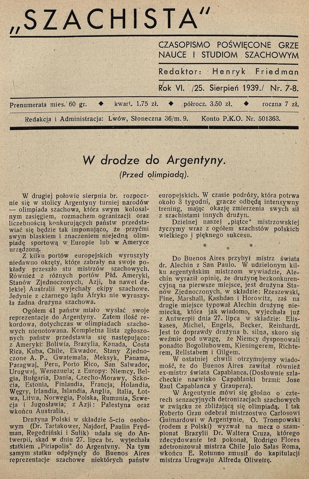 SZACHISTA" CZASOPISM O PO ŚW IĘCO NE GRZE NAUCE I STUDIOM SZACH O W YM Redaktor: Henryk Friedman Rok VI. /25. Sierpień 1939./ Nr. 7-8. Prenumerata mies. 60 gr. kwart. 1.75 zł. półrocz. 3.50 zł.