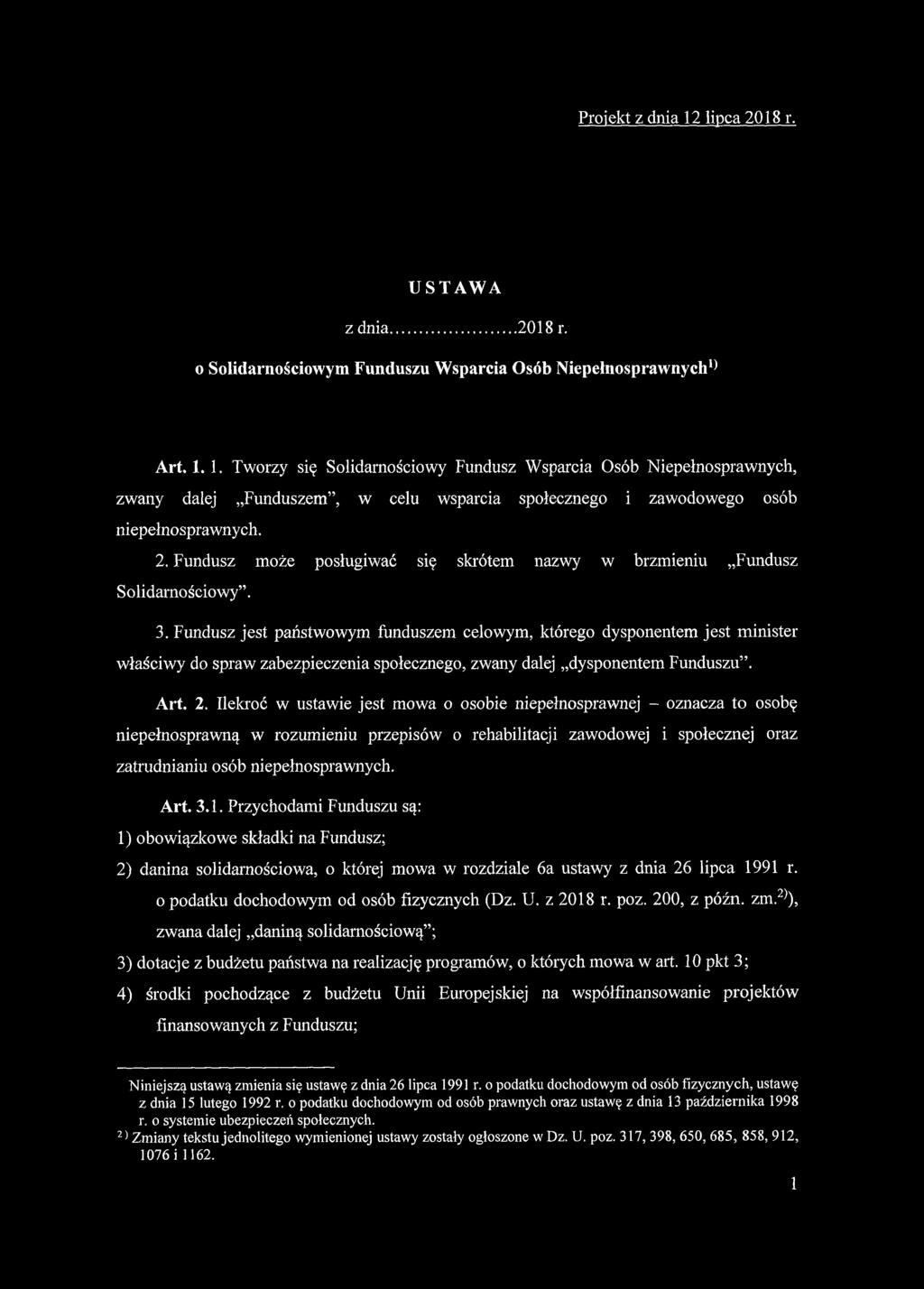 Projekt z dnia 12 lipca 2018 r. USTAWA z dnia...2018 r. o Solidarnościowym Funduszu Wsparcia Osób Niepełnosprawnych1* Art. 1. 1. Tworzy się Solidarnościowy Fundusz Wsparcia Osób Niepełnosprawnych, zwany dalej Funduszem, w celu wsparcia społecznego i zawodowego osób niepełnosprawnych.