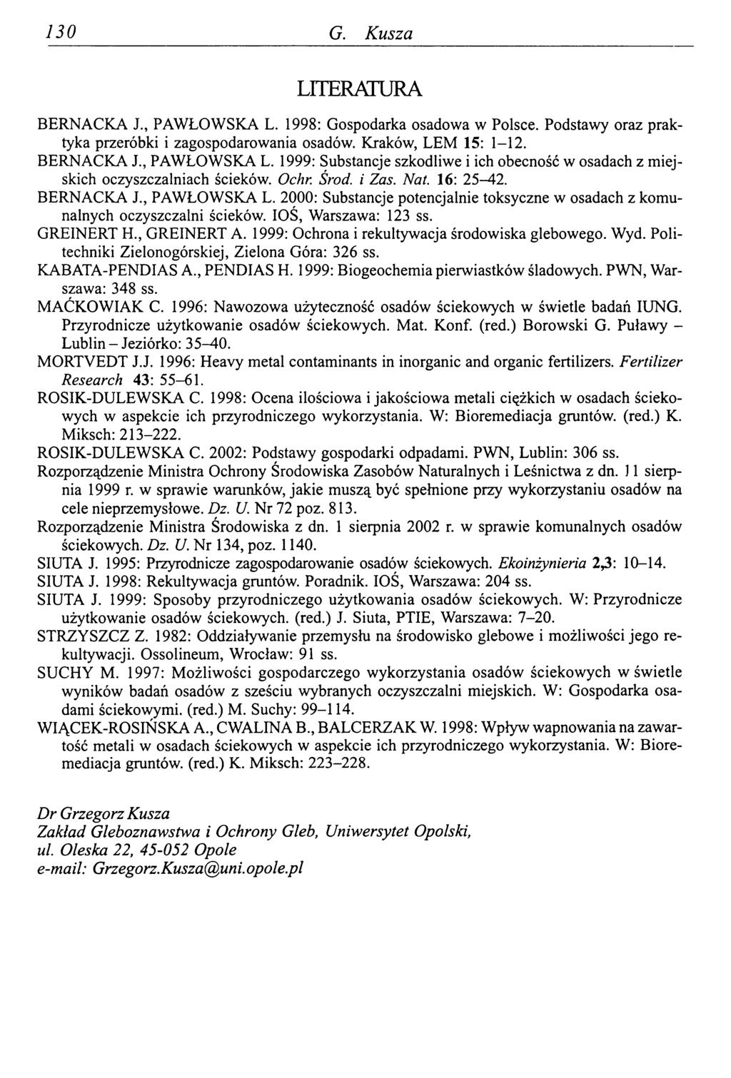 130 G. Kusza LUERATURA BERNACKA J., PAWŁOWSKA L. 1998: Gospodarka osadowa w Polsce. Podstawy oraz praktyka przeróbki i zagospodarowania osadów. Kraków, LEM 15: 1-12. BERNACKA J., PAWŁOWSKA L. 1999: Substancje szkodliwe i ich obecność w osadach z miejskich oczyszczalniach ścieków.