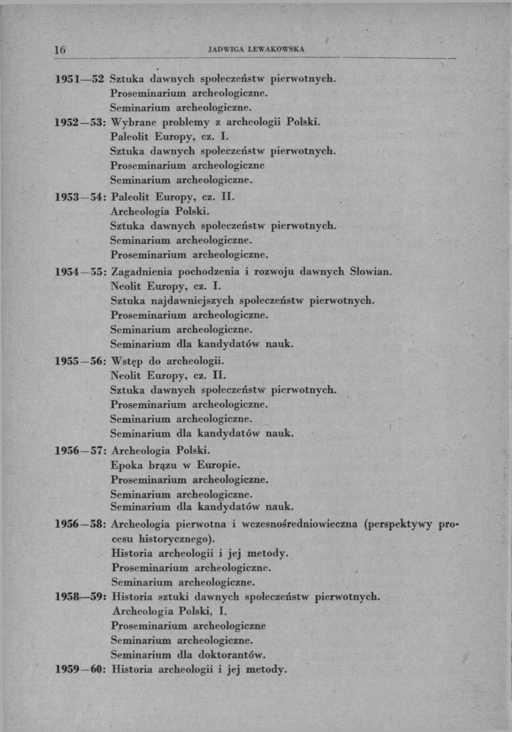 16 JADWIGA LEWAKOWSKA 1951 52 Sztuka dawnych społeczeństw pierwotnych. 1952 53: Wybrane problemy z archeologii Polski. Paleolit Europy, cz. I. Sztuka dawnych społeczeństw pierwotnych. Proseminarium archeologiczne 1953 54: Paleolit Europy, cz.