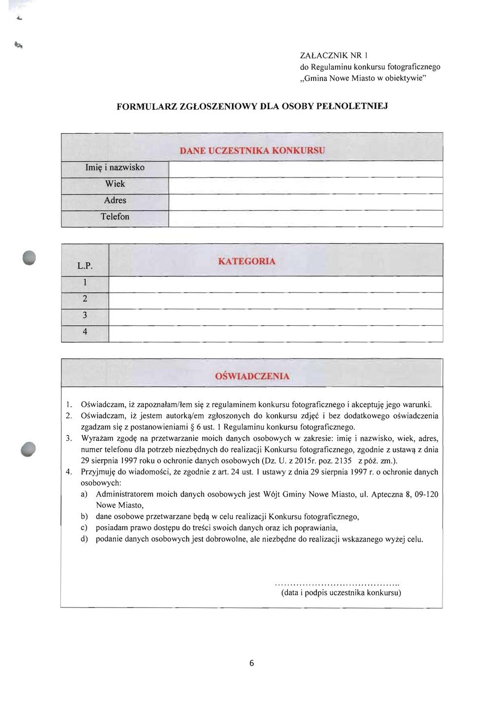 ZALACZN1K NR 1 do Regulaminu konkursu fotograficznego "Gmina Nowe Miasto w obiektywie" FORMULARZ ZGLOSZENIOWY DLA OSOBY PELNOLETNIEJ DANE UCZESTNIKAKONKUR U Imi~ i nazwisko, Wiek Adres Telefon - L.P. KATEGORIA 1 2 3 4 OSWlADCZENIA 1.