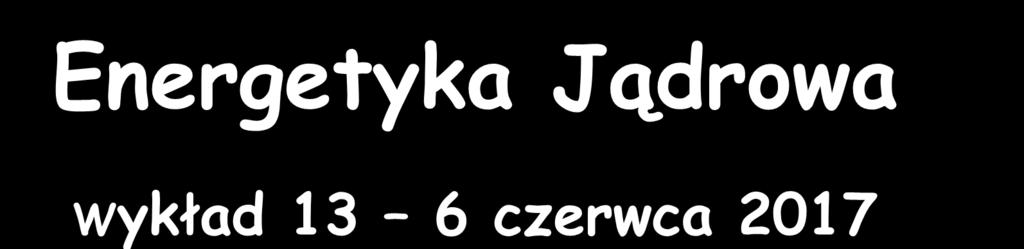Energetyka Jądrowa Wykład 13 6 czerwca 2017 Zygmunt Szefliński