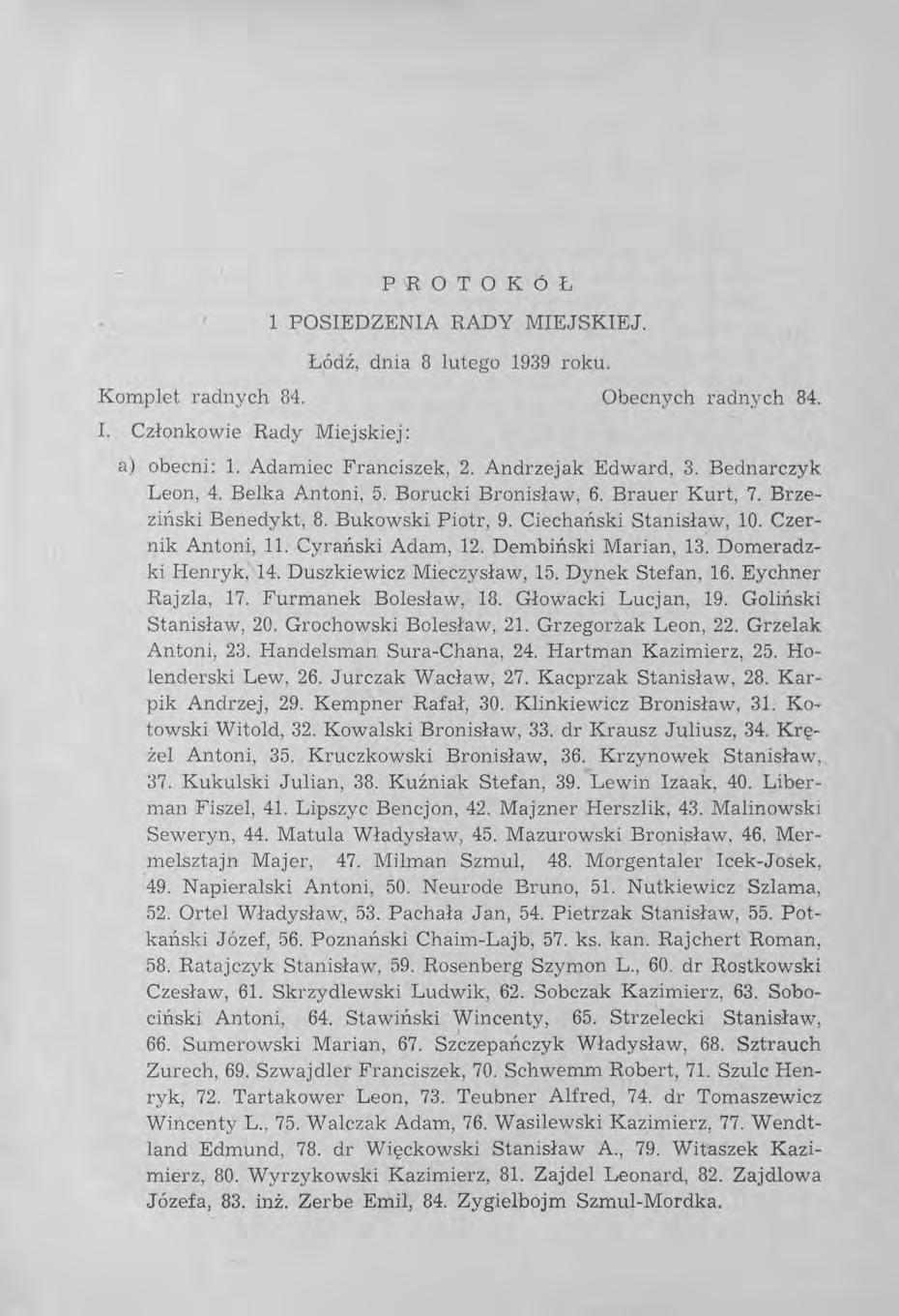 PROTOKÓŁ 1 POSIEDZENIA RADY MIEJSKIEJ. Łódź, dnia 8 lutego 1939 roku. Komplet radnych 84. Obecnych radnych 84. 1. Członkowie Rady Miejskiej: a) obecni: 1. Adamiec Franciszek, 2. Andrzejak Edward, 3.