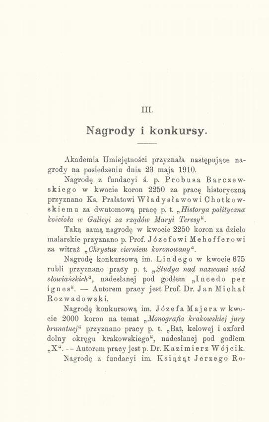 III. Nagrody i konkursy. Akademia Umiejętności przyznała następujące nagrody na posiedzeniu dnia 23 maja 1910. Nagrodę z fundacyi ś. p. Probusa Barczewskiego w kwocie koron 2250 za pracę historyczną przyznano Ks.