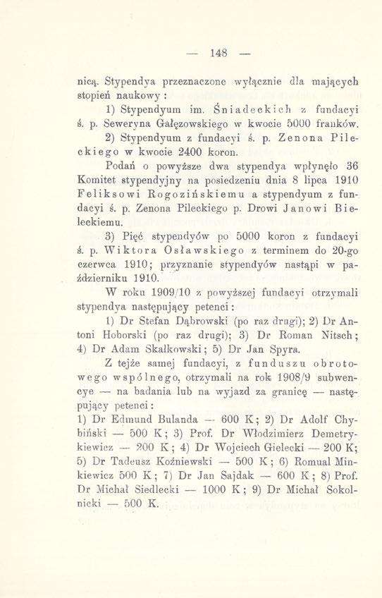 .148 nicą. Stypendya przeznaczone wyłącznie dla mających stopień naukowy : 1) Stypendyum im. Śniadeckich z fundacyi ś. p. Seweryna Grałęzowskiego w kwocie 5000 franków. 2) Stypendyum z fundacyi ś. p. Zenona Pileckiego w kwocie 2400 koron.