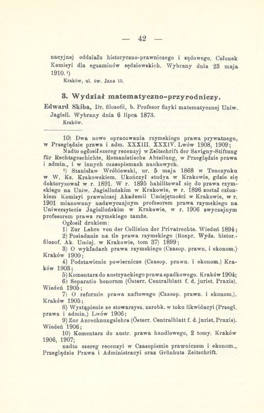 42 nacyjnej oddziała historyczno-prawniczego i sądowego, Członek Komisyi dla egzaminów sędziowskich. Wybrany dnia 23 maja 1910.!) Kraków, ul. św. Jana 15. 3. Wydział matematyczno-przyrodniczy.