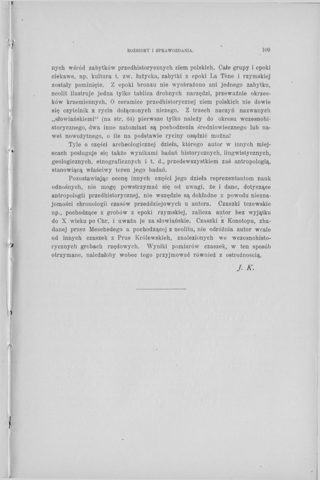 ROZBIORY I SPRAWOZDANIA. 109 i nych wśród zabytków przedhistorycznych ziem polskich. Całe grupy i epoki ciekawe, np. kultura t. zw. łużycka, zabytki z epoki La Tène i rzymskiej zostały pominięte.