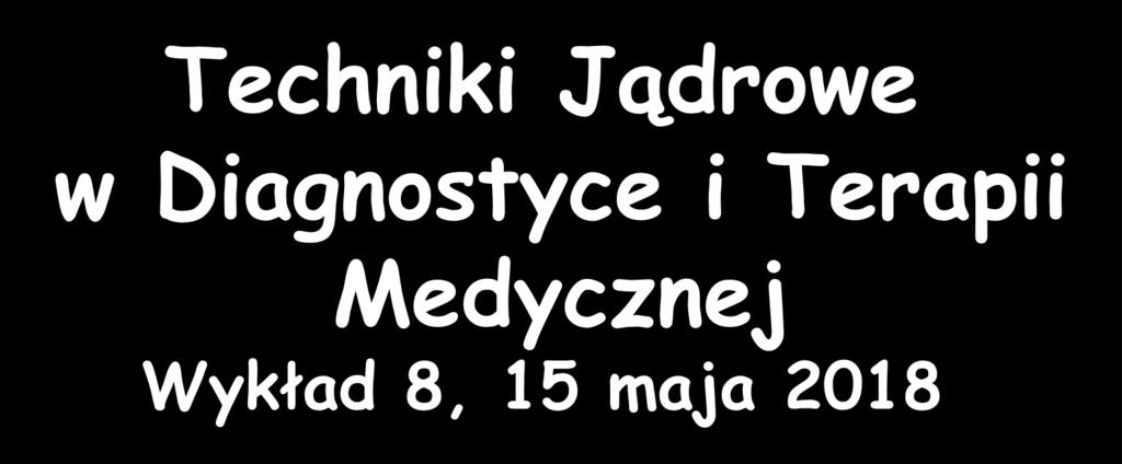 Techniki Jądrowe w Diagnostyce i Terapii Medycznej Wykład 8, 15 maja 2018 Zygmunt