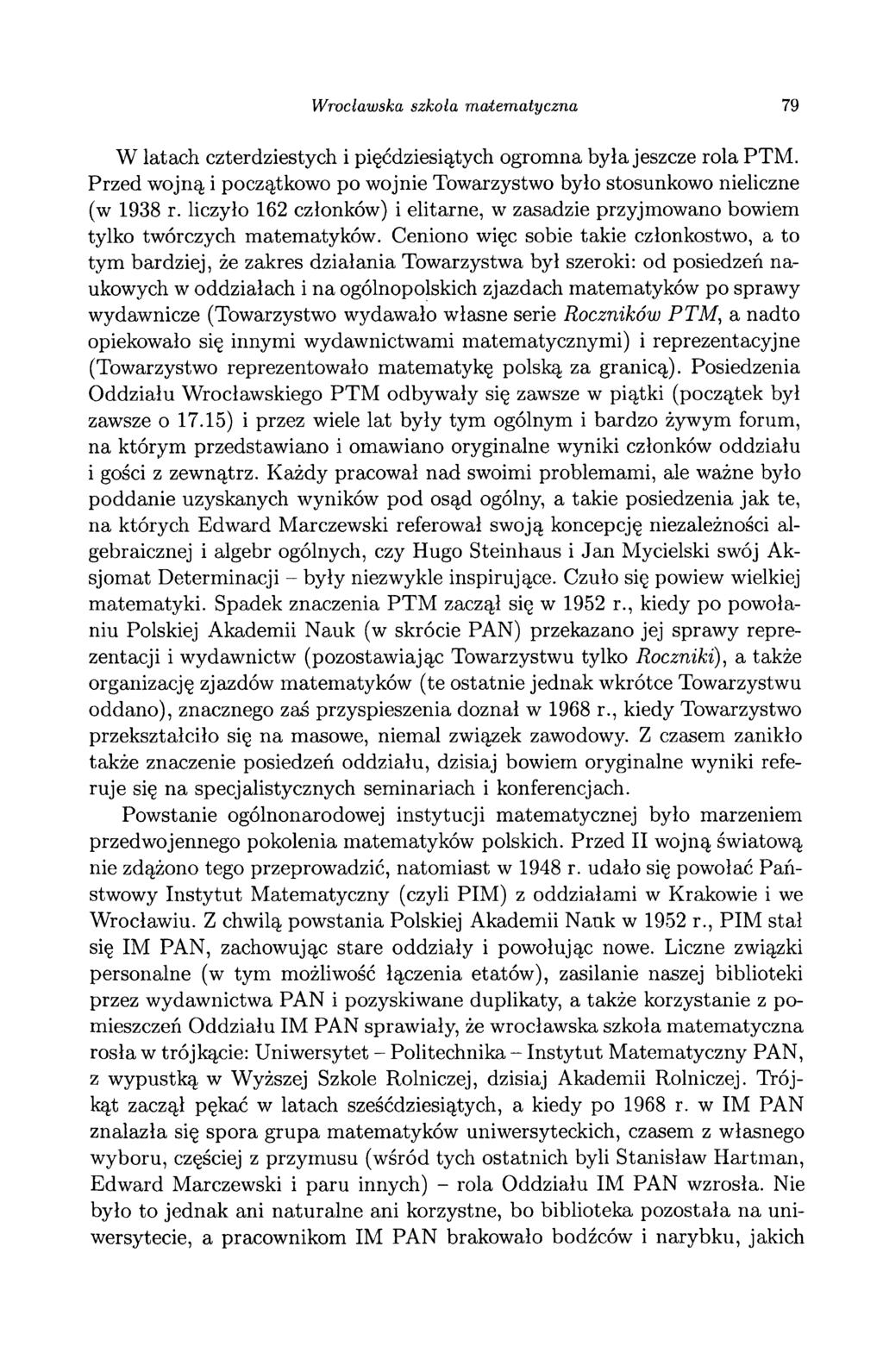 Wrocławska szkoła matematyczna 79 W latach czterdziestych i pięćdziesiątych ogromna była jeszcze rola PTM. Przed wojną i początkowo po wojnie Towarzystwo było stosunkowo nieliczne (w 1938 r.
