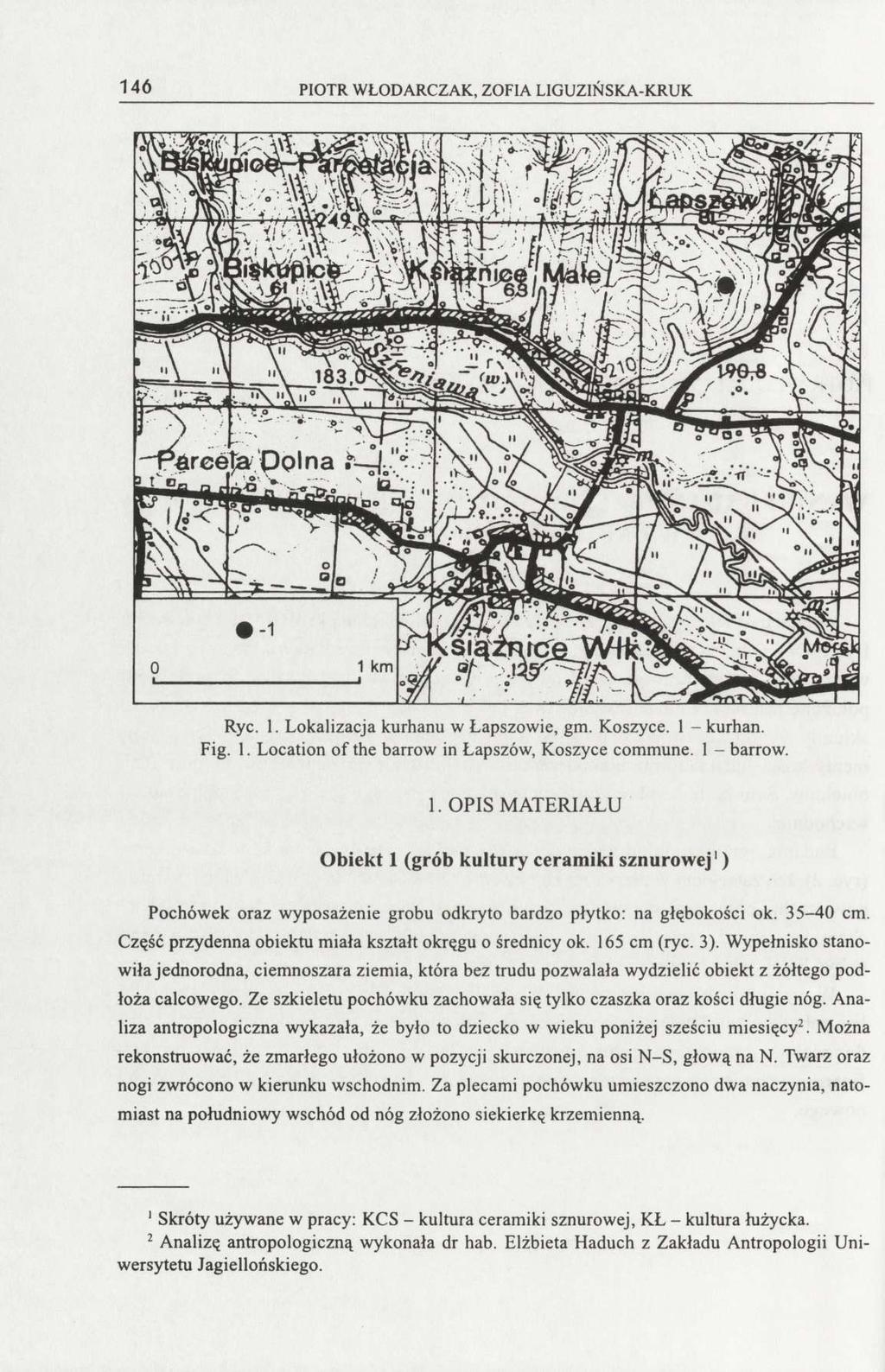 146 PIOTR WŁODARCZAK, ZOFIA LIGUZIŃSKA-KRUK Ryc. 1. Lokalizacja kurhanu w Łapszowie, gm. Koszyce. 1 - kurhan. Fig. 1. Location of the barrow in Łapszów, Koszyce commune. 1 - barrow. 1. OPIS MATERIAŁU Obiekt 1 (grób kultury ceramiki sznurowej 1 ) Pochówek oraz wyposażenie grobu odkryto bardzo płytko: na głębokości ok.