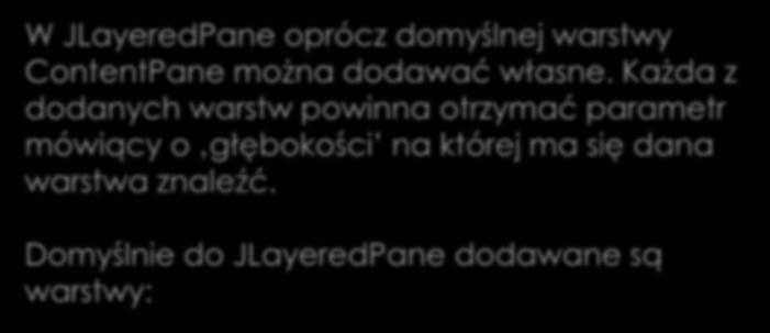 Kolejność warstw W JLayeredPane oprócz domyślnej warstwy ContentPane można dodawać własne. Każda z dodanych warstw powinna otrzymać parametr mówiący o głębokości na której ma się dana warstwa znaleźć.