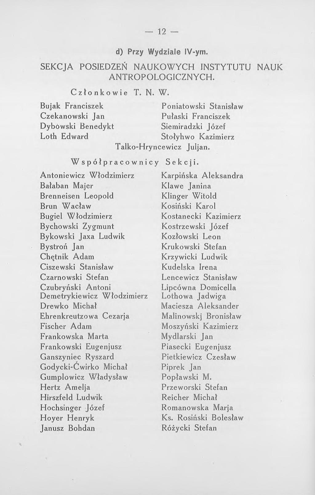 12 d) Przy Wydziale IV-ym. SEKCJA POSIEDZEŃ NAUKOWYCH INSTYTUTU NAUK ANTROPOLOGICZNYCH. Członkowie T. N. W. Bujak Franciszek Czekanowski Jan Poniatowski Stanisław Pułaski Franciszek Dybowski Benedykt Siemiradzki Józef Loth Edward Stołyhwo Kazimierz Talko-Hryncewicz Juljan.